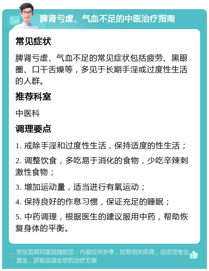 脾肾亏虚、气血不足的中医治疗指南 常见症状 脾肾亏虚、气血不足的常见症状包括疲劳、黑眼圈、口干舌燥等，多见于长期手淫或过度性生活的人群。 推荐科室 中医科 调理要点 1. 戒除手淫和过度性生活，保持适度的性生活； 2. 调整饮食，多吃易于消化的食物，少吃辛辣刺激性食物； 3. 增加运动量，适当进行有氧运动； 4. 保持良好的作息习惯，保证充足的睡眠； 5. 中药调理，根据医生的建议服用中药，帮助恢复身体的平衡。