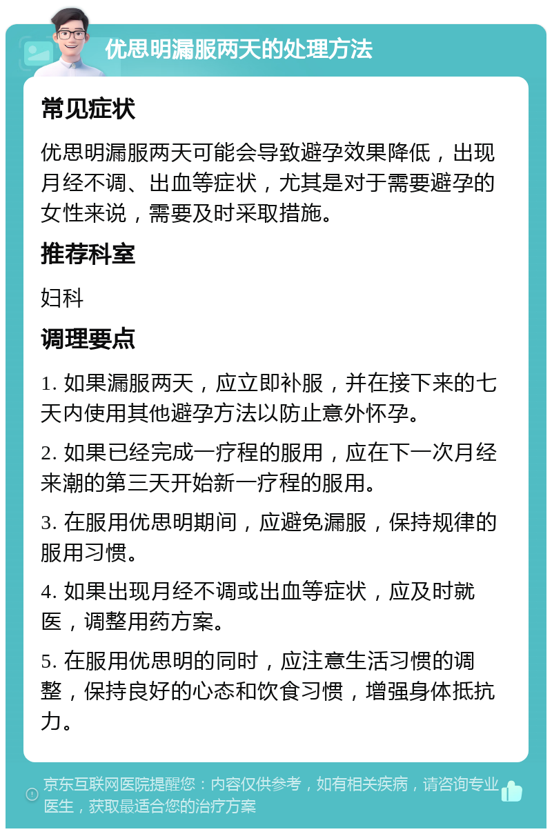 优思明漏服两天的处理方法 常见症状 优思明漏服两天可能会导致避孕效果降低，出现月经不调、出血等症状，尤其是对于需要避孕的女性来说，需要及时采取措施。 推荐科室 妇科 调理要点 1. 如果漏服两天，应立即补服，并在接下来的七天内使用其他避孕方法以防止意外怀孕。 2. 如果已经完成一疗程的服用，应在下一次月经来潮的第三天开始新一疗程的服用。 3. 在服用优思明期间，应避免漏服，保持规律的服用习惯。 4. 如果出现月经不调或出血等症状，应及时就医，调整用药方案。 5. 在服用优思明的同时，应注意生活习惯的调整，保持良好的心态和饮食习惯，增强身体抵抗力。