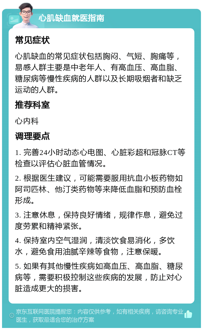 心肌缺血就医指南 常见症状 心肌缺血的常见症状包括胸闷、气短、胸痛等，易感人群主要是中老年人、有高血压、高血脂、糖尿病等慢性疾病的人群以及长期吸烟者和缺乏运动的人群。 推荐科室 心内科 调理要点 1. 完善24小时动态心电图、心脏彩超和冠脉CT等检查以评估心脏血管情况。 2. 根据医生建议，可能需要服用抗血小板药物如阿司匹林、他汀类药物等来降低血脂和预防血栓形成。 3. 注意休息，保持良好情绪，规律作息，避免过度劳累和精神紧张。 4. 保持室内空气湿润，清淡饮食易消化，多饮水，避免食用油腻辛辣等食物，注意保暖。 5. 如果有其他慢性疾病如高血压、高血脂、糖尿病等，需要积极控制这些疾病的发展，防止对心脏造成更大的损害。