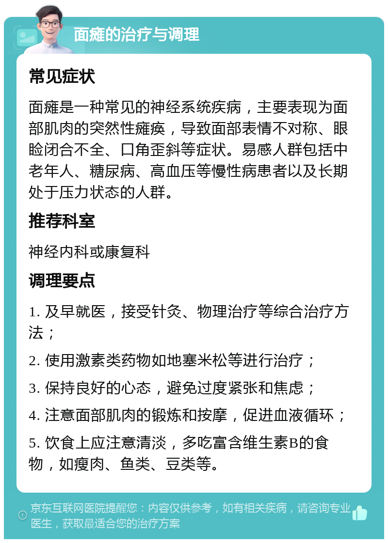 面瘫的治疗与调理 常见症状 面瘫是一种常见的神经系统疾病，主要表现为面部肌肉的突然性瘫痪，导致面部表情不对称、眼睑闭合不全、口角歪斜等症状。易感人群包括中老年人、糖尿病、高血压等慢性病患者以及长期处于压力状态的人群。 推荐科室 神经内科或康复科 调理要点 1. 及早就医，接受针灸、物理治疗等综合治疗方法； 2. 使用激素类药物如地塞米松等进行治疗； 3. 保持良好的心态，避免过度紧张和焦虑； 4. 注意面部肌肉的锻炼和按摩，促进血液循环； 5. 饮食上应注意清淡，多吃富含维生素B的食物，如瘦肉、鱼类、豆类等。