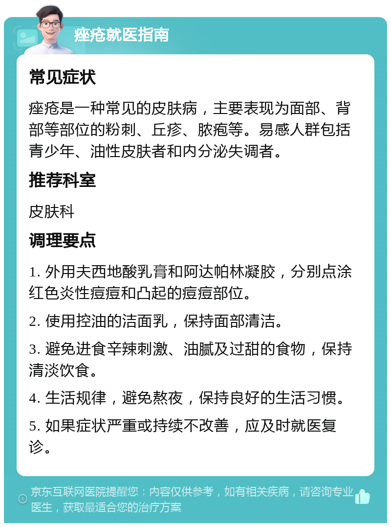 痤疮就医指南 常见症状 痤疮是一种常见的皮肤病，主要表现为面部、背部等部位的粉刺、丘疹、脓疱等。易感人群包括青少年、油性皮肤者和内分泌失调者。 推荐科室 皮肤科 调理要点 1. 外用夫西地酸乳膏和阿达帕林凝胶，分别点涂红色炎性痘痘和凸起的痘痘部位。 2. 使用控油的洁面乳，保持面部清洁。 3. 避免进食辛辣刺激、油腻及过甜的食物，保持清淡饮食。 4. 生活规律，避免熬夜，保持良好的生活习惯。 5. 如果症状严重或持续不改善，应及时就医复诊。