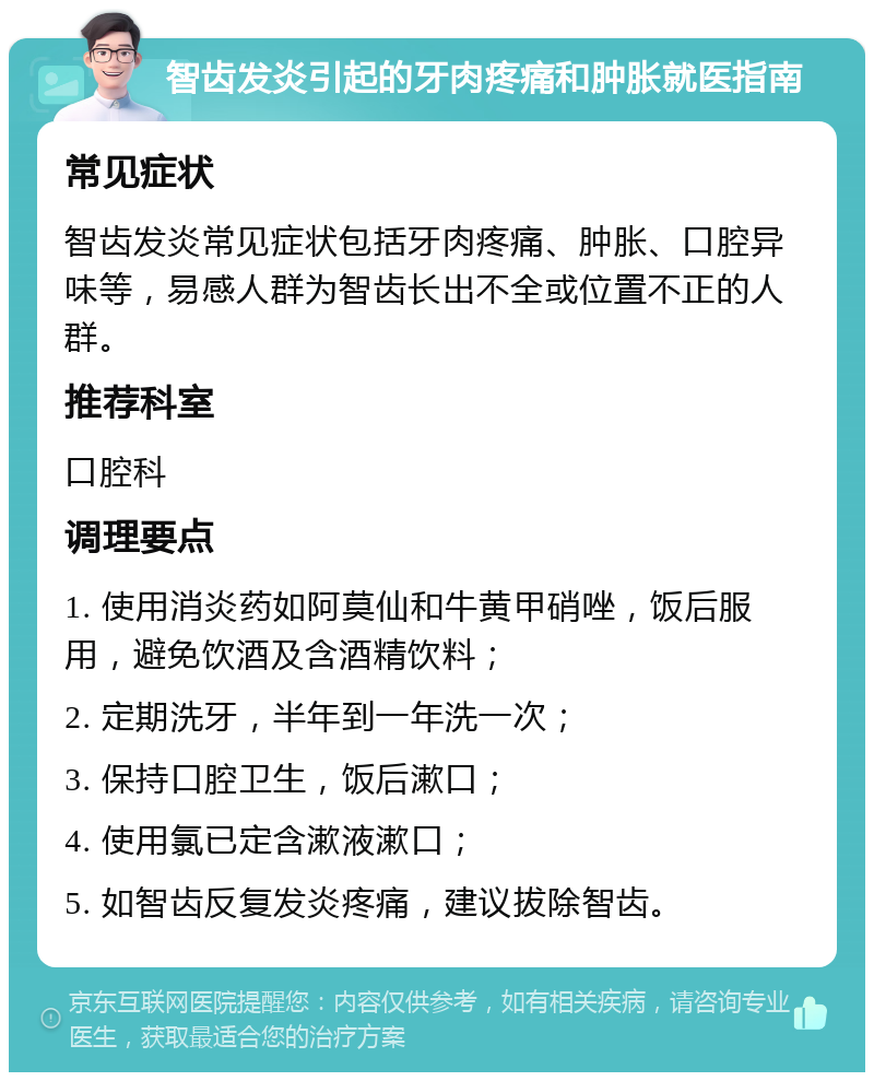 智齿发炎引起的牙肉疼痛和肿胀就医指南 常见症状 智齿发炎常见症状包括牙肉疼痛、肿胀、口腔异味等，易感人群为智齿长出不全或位置不正的人群。 推荐科室 口腔科 调理要点 1. 使用消炎药如阿莫仙和牛黄甲硝唑，饭后服用，避免饮酒及含酒精饮料； 2. 定期洗牙，半年到一年洗一次； 3. 保持口腔卫生，饭后漱口； 4. 使用氯已定含漱液漱口； 5. 如智齿反复发炎疼痛，建议拔除智齿。