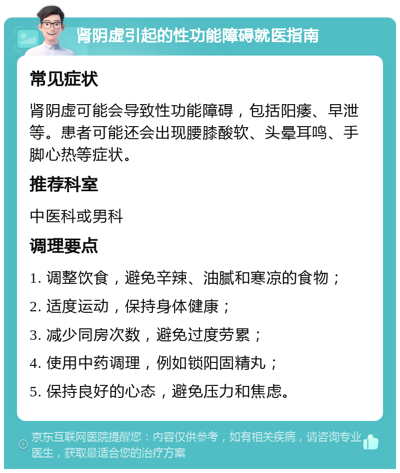 肾阴虚引起的性功能障碍就医指南 常见症状 肾阴虚可能会导致性功能障碍，包括阳痿、早泄等。患者可能还会出现腰膝酸软、头晕耳鸣、手脚心热等症状。 推荐科室 中医科或男科 调理要点 1. 调整饮食，避免辛辣、油腻和寒凉的食物； 2. 适度运动，保持身体健康； 3. 减少同房次数，避免过度劳累； 4. 使用中药调理，例如锁阳固精丸； 5. 保持良好的心态，避免压力和焦虑。