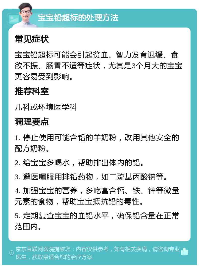 宝宝铅超标的处理方法 常见症状 宝宝铅超标可能会引起贫血、智力发育迟缓、食欲不振、肠胃不适等症状，尤其是3个月大的宝宝更容易受到影响。 推荐科室 儿科或环境医学科 调理要点 1. 停止使用可能含铅的羊奶粉，改用其他安全的配方奶粉。 2. 给宝宝多喝水，帮助排出体内的铅。 3. 遵医嘱服用排铅药物，如二巯基丙酸钠等。 4. 加强宝宝的营养，多吃富含钙、铁、锌等微量元素的食物，帮助宝宝抵抗铅的毒性。 5. 定期复查宝宝的血铅水平，确保铅含量在正常范围内。