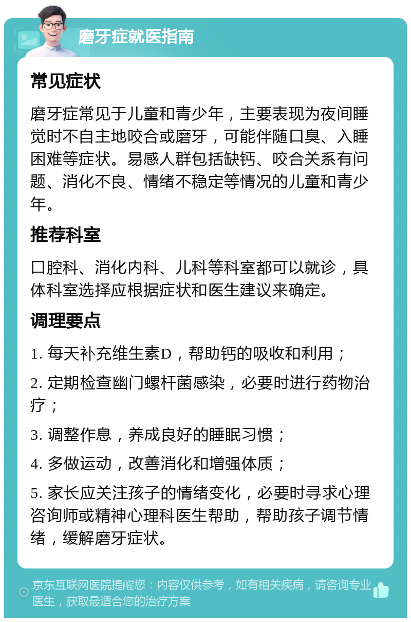 磨牙症就医指南 常见症状 磨牙症常见于儿童和青少年，主要表现为夜间睡觉时不自主地咬合或磨牙，可能伴随口臭、入睡困难等症状。易感人群包括缺钙、咬合关系有问题、消化不良、情绪不稳定等情况的儿童和青少年。 推荐科室 口腔科、消化内科、儿科等科室都可以就诊，具体科室选择应根据症状和医生建议来确定。 调理要点 1. 每天补充维生素D，帮助钙的吸收和利用； 2. 定期检查幽门螺杆菌感染，必要时进行药物治疗； 3. 调整作息，养成良好的睡眠习惯； 4. 多做运动，改善消化和增强体质； 5. 家长应关注孩子的情绪变化，必要时寻求心理咨询师或精神心理科医生帮助，帮助孩子调节情绪，缓解磨牙症状。