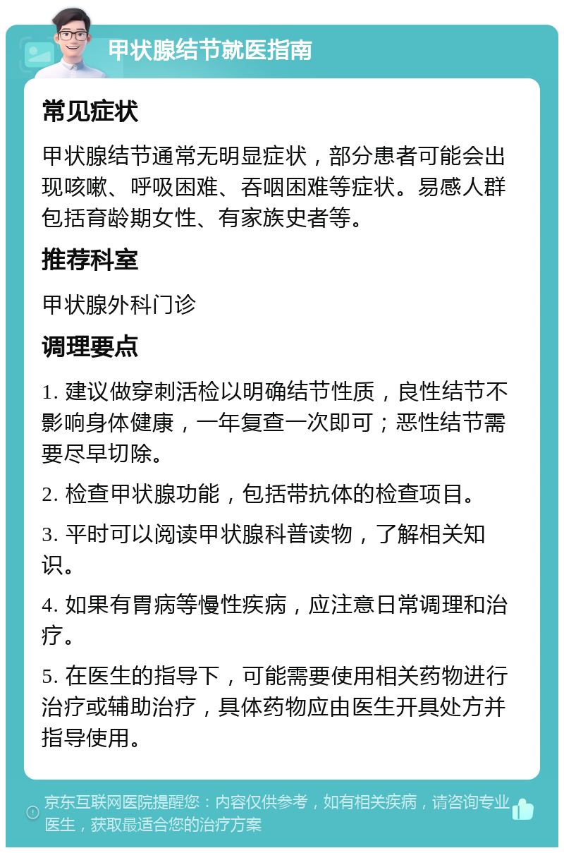 甲状腺结节就医指南 常见症状 甲状腺结节通常无明显症状，部分患者可能会出现咳嗽、呼吸困难、吞咽困难等症状。易感人群包括育龄期女性、有家族史者等。 推荐科室 甲状腺外科门诊 调理要点 1. 建议做穿刺活检以明确结节性质，良性结节不影响身体健康，一年复查一次即可；恶性结节需要尽早切除。 2. 检查甲状腺功能，包括带抗体的检查项目。 3. 平时可以阅读甲状腺科普读物，了解相关知识。 4. 如果有胃病等慢性疾病，应注意日常调理和治疗。 5. 在医生的指导下，可能需要使用相关药物进行治疗或辅助治疗，具体药物应由医生开具处方并指导使用。