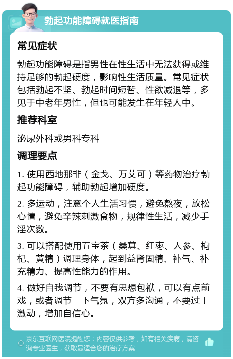 勃起功能障碍就医指南 常见症状 勃起功能障碍是指男性在性生活中无法获得或维持足够的勃起硬度，影响性生活质量。常见症状包括勃起不坚、勃起时间短暂、性欲减退等，多见于中老年男性，但也可能发生在年轻人中。 推荐科室 泌尿外科或男科专科 调理要点 1. 使用西地那非（金戈、万艾可）等药物治疗勃起功能障碍，辅助勃起增加硬度。 2. 多运动，注意个人生活习惯，避免熬夜，放松心情，避免辛辣刺激食物，规律性生活，减少手淫次数。 3. 可以搭配使用五宝茶（桑葚、红枣、人参、枸杞、黄精）调理身体，起到益肾固精、补气、补充精力、提高性能力的作用。 4. 做好自我调节，不要有思想包袱，可以有点前戏，或者调节一下气氛，双方多沟通，不要过于激动，增加自信心。