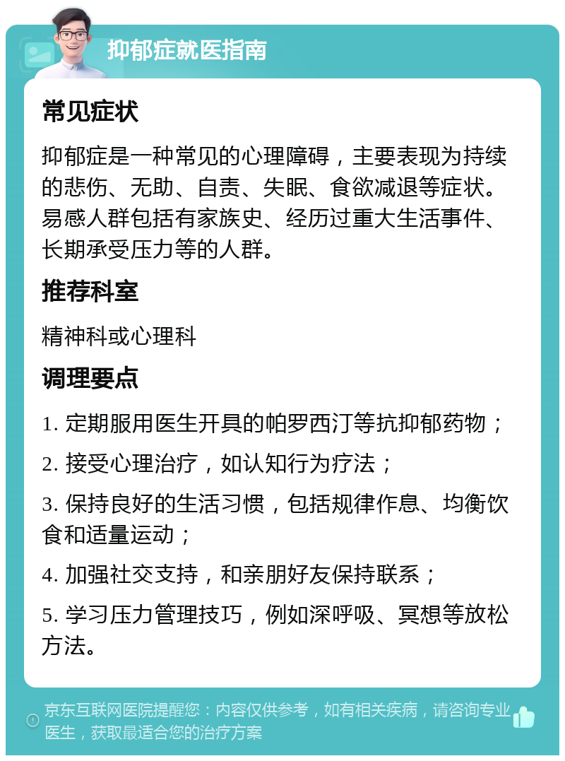 抑郁症就医指南 常见症状 抑郁症是一种常见的心理障碍，主要表现为持续的悲伤、无助、自责、失眠、食欲减退等症状。易感人群包括有家族史、经历过重大生活事件、长期承受压力等的人群。 推荐科室 精神科或心理科 调理要点 1. 定期服用医生开具的帕罗西汀等抗抑郁药物； 2. 接受心理治疗，如认知行为疗法； 3. 保持良好的生活习惯，包括规律作息、均衡饮食和适量运动； 4. 加强社交支持，和亲朋好友保持联系； 5. 学习压力管理技巧，例如深呼吸、冥想等放松方法。