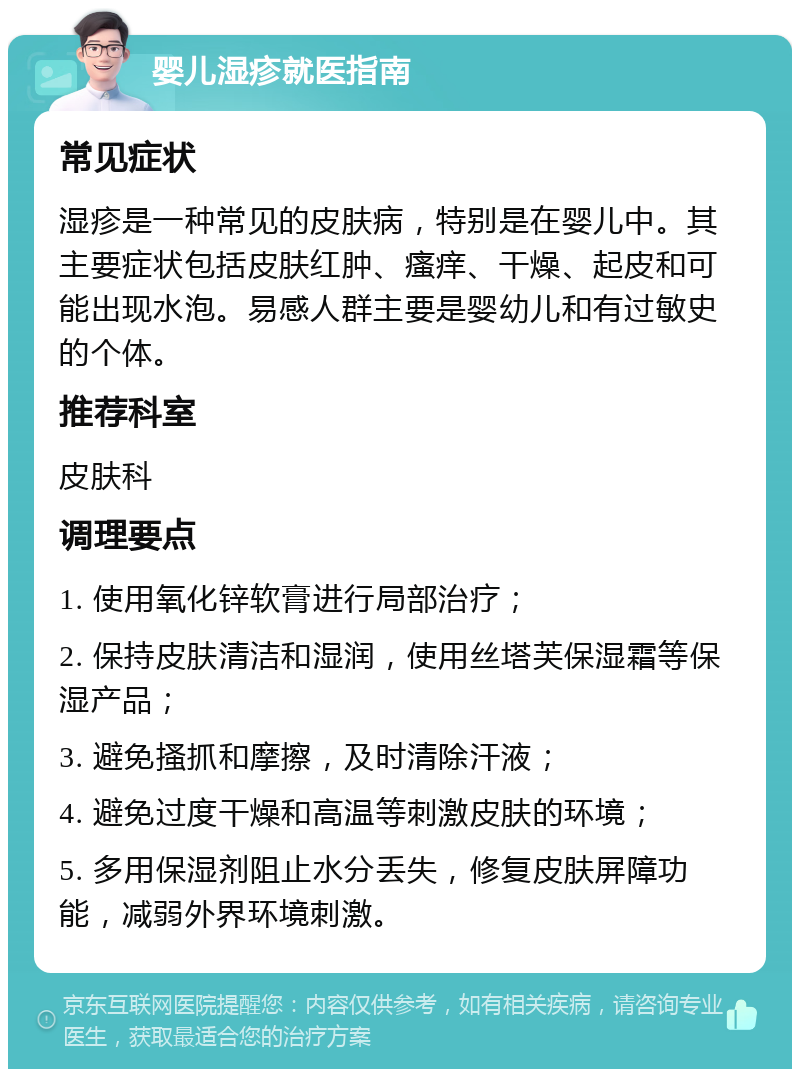 婴儿湿疹就医指南 常见症状 湿疹是一种常见的皮肤病，特别是在婴儿中。其主要症状包括皮肤红肿、瘙痒、干燥、起皮和可能出现水泡。易感人群主要是婴幼儿和有过敏史的个体。 推荐科室 皮肤科 调理要点 1. 使用氧化锌软膏进行局部治疗； 2. 保持皮肤清洁和湿润，使用丝塔芙保湿霜等保湿产品； 3. 避免搔抓和摩擦，及时清除汗液； 4. 避免过度干燥和高温等刺激皮肤的环境； 5. 多用保湿剂阻止水分丢失，修复皮肤屏障功能，减弱外界环境刺激。