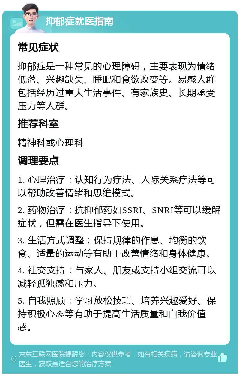 抑郁症就医指南 常见症状 抑郁症是一种常见的心理障碍，主要表现为情绪低落、兴趣缺失、睡眠和食欲改变等。易感人群包括经历过重大生活事件、有家族史、长期承受压力等人群。 推荐科室 精神科或心理科 调理要点 1. 心理治疗：认知行为疗法、人际关系疗法等可以帮助改善情绪和思维模式。 2. 药物治疗：抗抑郁药如SSRI、SNRI等可以缓解症状，但需在医生指导下使用。 3. 生活方式调整：保持规律的作息、均衡的饮食、适量的运动等有助于改善情绪和身体健康。 4. 社交支持：与家人、朋友或支持小组交流可以减轻孤独感和压力。 5. 自我照顾：学习放松技巧、培养兴趣爱好、保持积极心态等有助于提高生活质量和自我价值感。