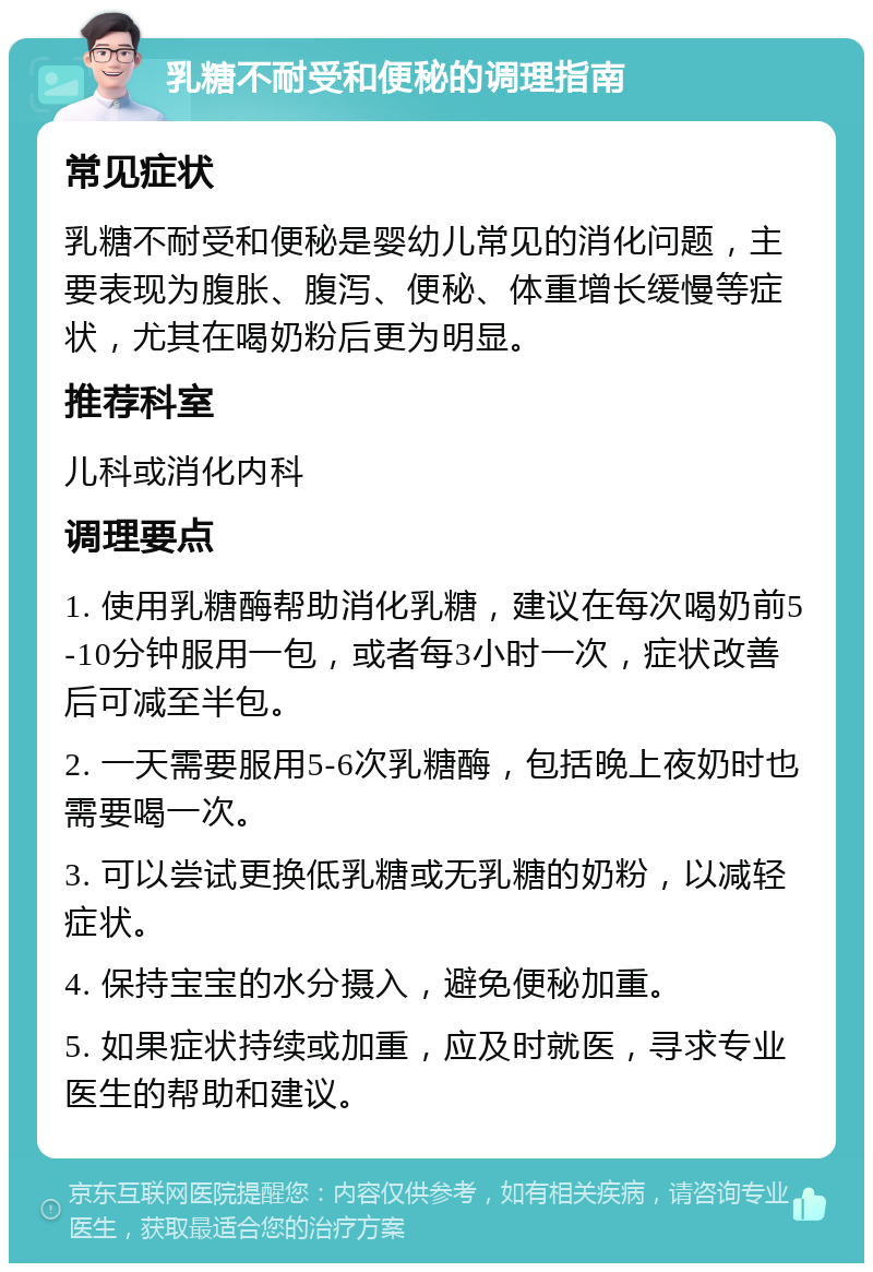 乳糖不耐受和便秘的调理指南 常见症状 乳糖不耐受和便秘是婴幼儿常见的消化问题，主要表现为腹胀、腹泻、便秘、体重增长缓慢等症状，尤其在喝奶粉后更为明显。 推荐科室 儿科或消化内科 调理要点 1. 使用乳糖酶帮助消化乳糖，建议在每次喝奶前5-10分钟服用一包，或者每3小时一次，症状改善后可减至半包。 2. 一天需要服用5-6次乳糖酶，包括晚上夜奶时也需要喝一次。 3. 可以尝试更换低乳糖或无乳糖的奶粉，以减轻症状。 4. 保持宝宝的水分摄入，避免便秘加重。 5. 如果症状持续或加重，应及时就医，寻求专业医生的帮助和建议。