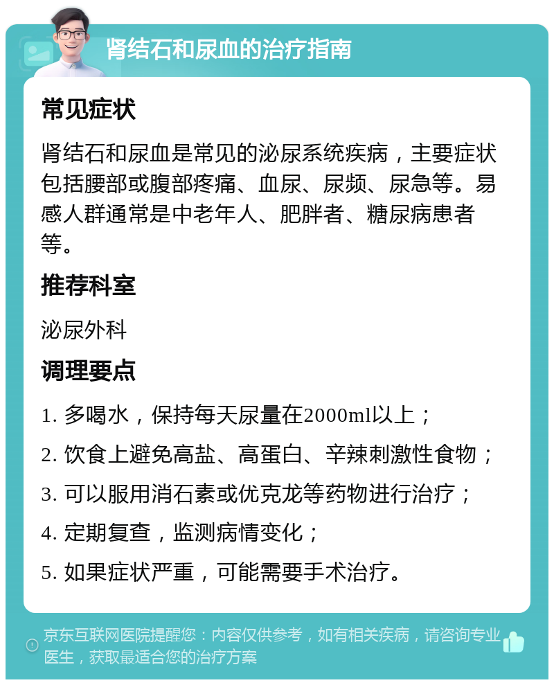 肾结石和尿血的治疗指南 常见症状 肾结石和尿血是常见的泌尿系统疾病，主要症状包括腰部或腹部疼痛、血尿、尿频、尿急等。易感人群通常是中老年人、肥胖者、糖尿病患者等。 推荐科室 泌尿外科 调理要点 1. 多喝水，保持每天尿量在2000ml以上； 2. 饮食上避免高盐、高蛋白、辛辣刺激性食物； 3. 可以服用消石素或优克龙等药物进行治疗； 4. 定期复查，监测病情变化； 5. 如果症状严重，可能需要手术治疗。