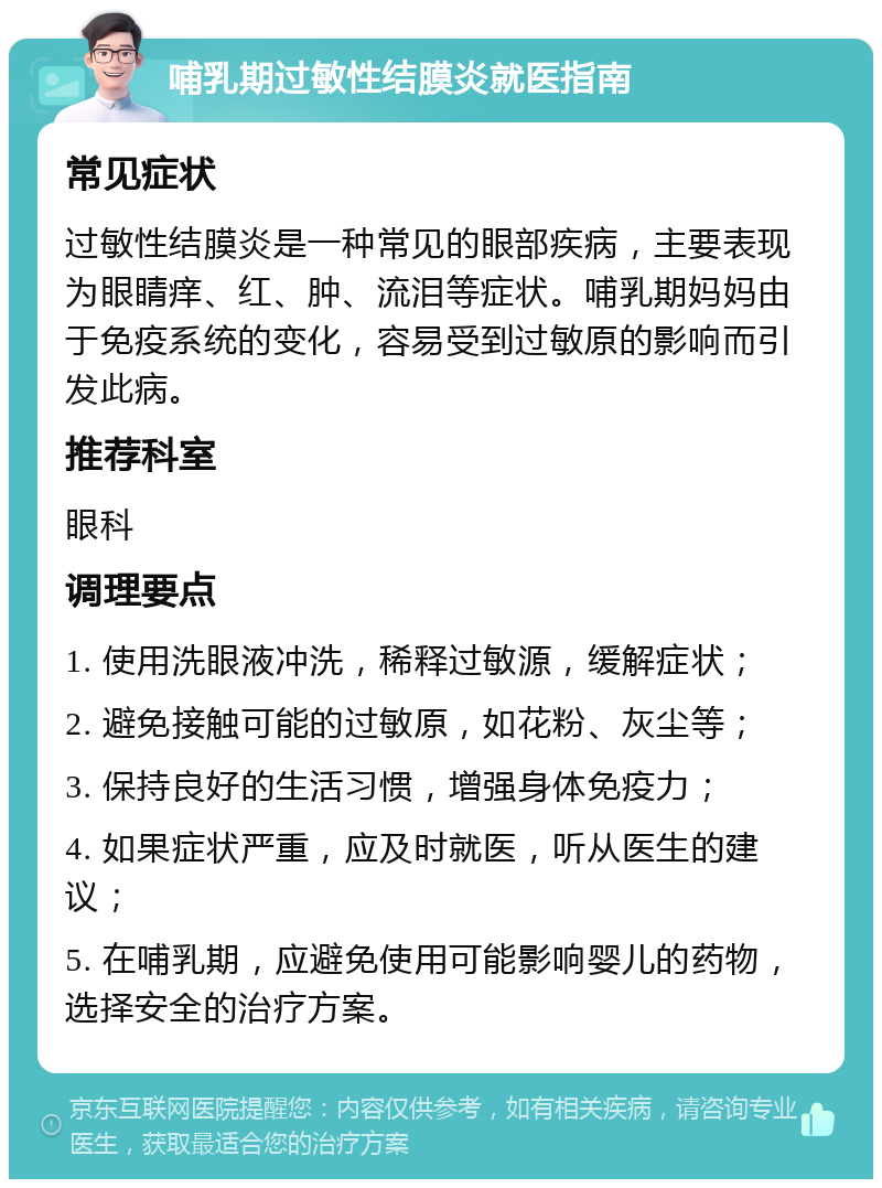 哺乳期过敏性结膜炎就医指南 常见症状 过敏性结膜炎是一种常见的眼部疾病，主要表现为眼睛痒、红、肿、流泪等症状。哺乳期妈妈由于免疫系统的变化，容易受到过敏原的影响而引发此病。 推荐科室 眼科 调理要点 1. 使用洗眼液冲洗，稀释过敏源，缓解症状； 2. 避免接触可能的过敏原，如花粉、灰尘等； 3. 保持良好的生活习惯，增强身体免疫力； 4. 如果症状严重，应及时就医，听从医生的建议； 5. 在哺乳期，应避免使用可能影响婴儿的药物，选择安全的治疗方案。