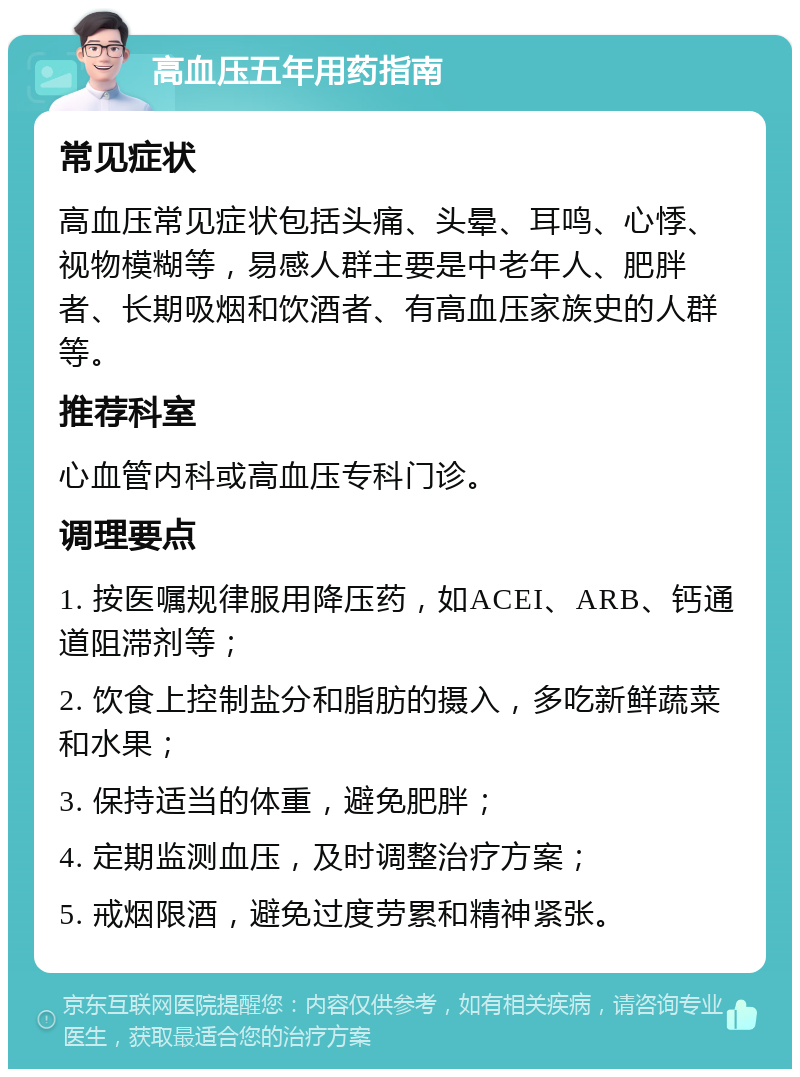 高血压五年用药指南 常见症状 高血压常见症状包括头痛、头晕、耳鸣、心悸、视物模糊等，易感人群主要是中老年人、肥胖者、长期吸烟和饮酒者、有高血压家族史的人群等。 推荐科室 心血管内科或高血压专科门诊。 调理要点 1. 按医嘱规律服用降压药，如ACEI、ARB、钙通道阻滞剂等； 2. 饮食上控制盐分和脂肪的摄入，多吃新鲜蔬菜和水果； 3. 保持适当的体重，避免肥胖； 4. 定期监测血压，及时调整治疗方案； 5. 戒烟限酒，避免过度劳累和精神紧张。