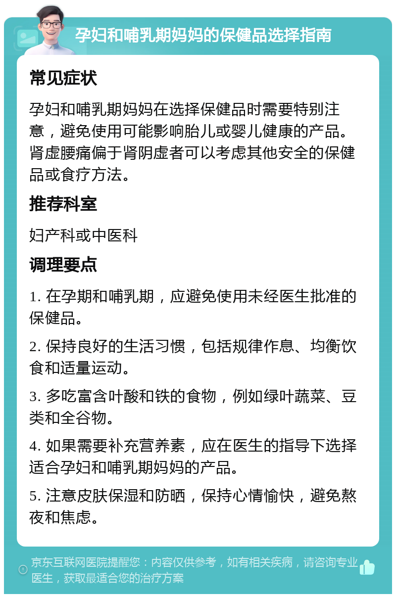 孕妇和哺乳期妈妈的保健品选择指南 常见症状 孕妇和哺乳期妈妈在选择保健品时需要特别注意，避免使用可能影响胎儿或婴儿健康的产品。肾虚腰痛偏于肾阴虚者可以考虑其他安全的保健品或食疗方法。 推荐科室 妇产科或中医科 调理要点 1. 在孕期和哺乳期，应避免使用未经医生批准的保健品。 2. 保持良好的生活习惯，包括规律作息、均衡饮食和适量运动。 3. 多吃富含叶酸和铁的食物，例如绿叶蔬菜、豆类和全谷物。 4. 如果需要补充营养素，应在医生的指导下选择适合孕妇和哺乳期妈妈的产品。 5. 注意皮肤保湿和防晒，保持心情愉快，避免熬夜和焦虑。