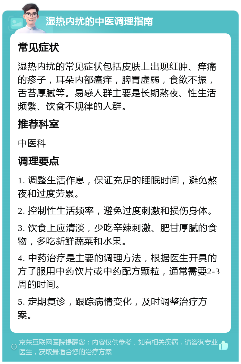 湿热内扰的中医调理指南 常见症状 湿热内扰的常见症状包括皮肤上出现红肿、痒痛的疹子，耳朵内部瘙痒，脾胃虚弱，食欲不振，舌苔厚腻等。易感人群主要是长期熬夜、性生活频繁、饮食不规律的人群。 推荐科室 中医科 调理要点 1. 调整生活作息，保证充足的睡眠时间，避免熬夜和过度劳累。 2. 控制性生活频率，避免过度刺激和损伤身体。 3. 饮食上应清淡，少吃辛辣刺激、肥甘厚腻的食物，多吃新鲜蔬菜和水果。 4. 中药治疗是主要的调理方法，根据医生开具的方子服用中药饮片或中药配方颗粒，通常需要2-3周的时间。 5. 定期复诊，跟踪病情变化，及时调整治疗方案。