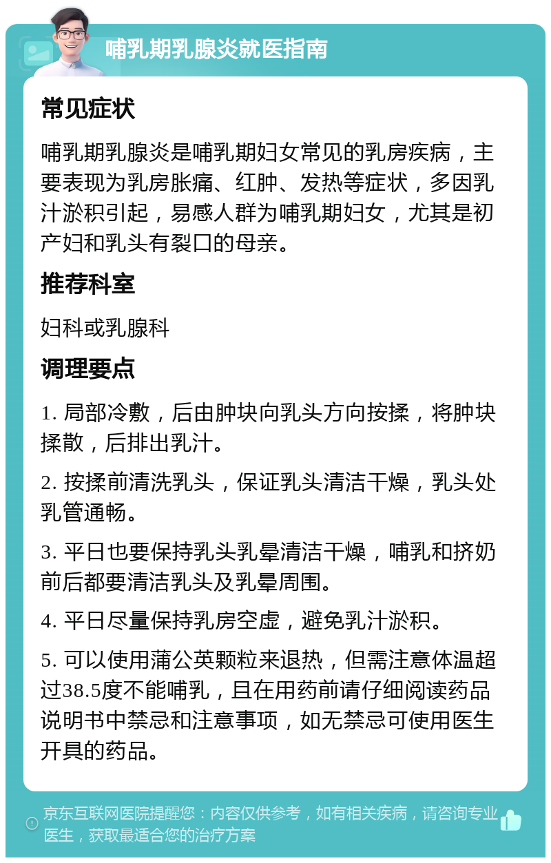 哺乳期乳腺炎就医指南 常见症状 哺乳期乳腺炎是哺乳期妇女常见的乳房疾病，主要表现为乳房胀痛、红肿、发热等症状，多因乳汁淤积引起，易感人群为哺乳期妇女，尤其是初产妇和乳头有裂口的母亲。 推荐科室 妇科或乳腺科 调理要点 1. 局部冷敷，后由肿块向乳头方向按揉，将肿块揉散，后排出乳汁。 2. 按揉前清洗乳头，保证乳头清洁干燥，乳头处乳管通畅。 3. 平日也要保持乳头乳晕清洁干燥，哺乳和挤奶前后都要清洁乳头及乳晕周围。 4. 平日尽量保持乳房空虚，避免乳汁淤积。 5. 可以使用蒲公英颗粒来退热，但需注意体温超过38.5度不能哺乳，且在用药前请仔细阅读药品说明书中禁忌和注意事项，如无禁忌可使用医生开具的药品。