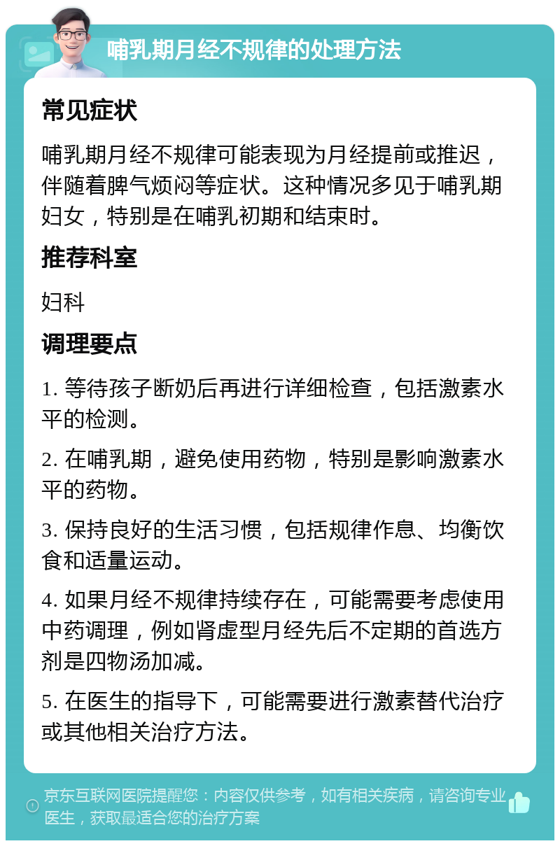 哺乳期月经不规律的处理方法 常见症状 哺乳期月经不规律可能表现为月经提前或推迟，伴随着脾气烦闷等症状。这种情况多见于哺乳期妇女，特别是在哺乳初期和结束时。 推荐科室 妇科 调理要点 1. 等待孩子断奶后再进行详细检查，包括激素水平的检测。 2. 在哺乳期，避免使用药物，特别是影响激素水平的药物。 3. 保持良好的生活习惯，包括规律作息、均衡饮食和适量运动。 4. 如果月经不规律持续存在，可能需要考虑使用中药调理，例如肾虚型月经先后不定期的首选方剂是四物汤加减。 5. 在医生的指导下，可能需要进行激素替代治疗或其他相关治疗方法。