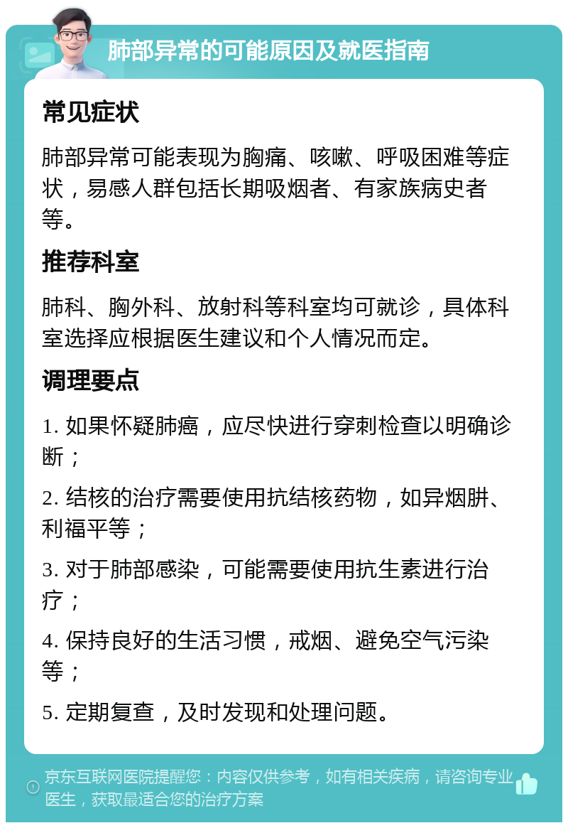 肺部异常的可能原因及就医指南 常见症状 肺部异常可能表现为胸痛、咳嗽、呼吸困难等症状，易感人群包括长期吸烟者、有家族病史者等。 推荐科室 肺科、胸外科、放射科等科室均可就诊，具体科室选择应根据医生建议和个人情况而定。 调理要点 1. 如果怀疑肺癌，应尽快进行穿刺检查以明确诊断； 2. 结核的治疗需要使用抗结核药物，如异烟肼、利福平等； 3. 对于肺部感染，可能需要使用抗生素进行治疗； 4. 保持良好的生活习惯，戒烟、避免空气污染等； 5. 定期复查，及时发现和处理问题。