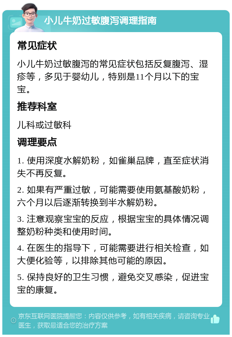 小儿牛奶过敏腹泻调理指南 常见症状 小儿牛奶过敏腹泻的常见症状包括反复腹泻、湿疹等，多见于婴幼儿，特别是11个月以下的宝宝。 推荐科室 儿科或过敏科 调理要点 1. 使用深度水解奶粉，如雀巢品牌，直至症状消失不再反复。 2. 如果有严重过敏，可能需要使用氨基酸奶粉，六个月以后逐渐转换到半水解奶粉。 3. 注意观察宝宝的反应，根据宝宝的具体情况调整奶粉种类和使用时间。 4. 在医生的指导下，可能需要进行相关检查，如大便化验等，以排除其他可能的原因。 5. 保持良好的卫生习惯，避免交叉感染，促进宝宝的康复。