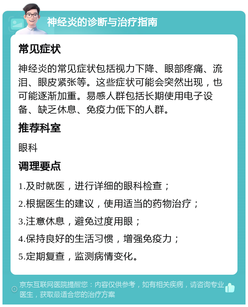 神经炎的诊断与治疗指南 常见症状 神经炎的常见症状包括视力下降、眼部疼痛、流泪、眼皮紧张等。这些症状可能会突然出现，也可能逐渐加重。易感人群包括长期使用电子设备、缺乏休息、免疫力低下的人群。 推荐科室 眼科 调理要点 1.及时就医，进行详细的眼科检查； 2.根据医生的建议，使用适当的药物治疗； 3.注意休息，避免过度用眼； 4.保持良好的生活习惯，增强免疫力； 5.定期复查，监测病情变化。