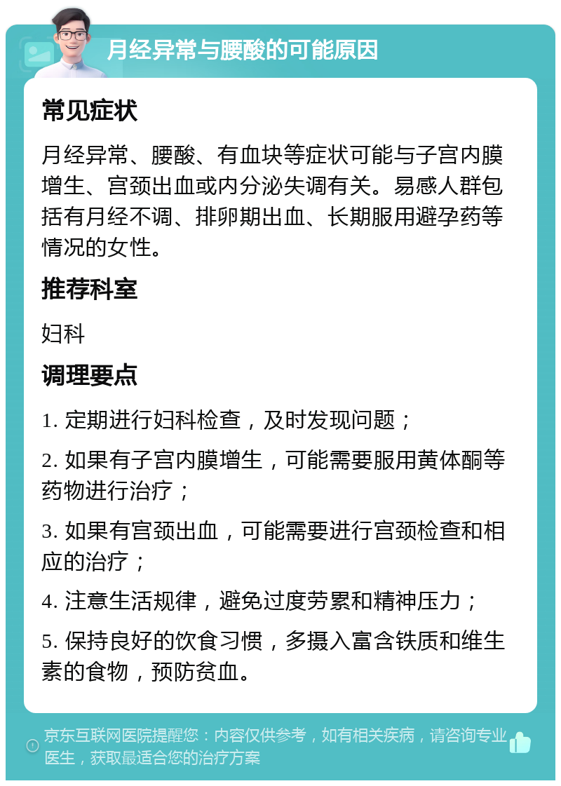 月经异常与腰酸的可能原因 常见症状 月经异常、腰酸、有血块等症状可能与子宫内膜增生、宫颈出血或内分泌失调有关。易感人群包括有月经不调、排卵期出血、长期服用避孕药等情况的女性。 推荐科室 妇科 调理要点 1. 定期进行妇科检查，及时发现问题； 2. 如果有子宫内膜增生，可能需要服用黄体酮等药物进行治疗； 3. 如果有宫颈出血，可能需要进行宫颈检查和相应的治疗； 4. 注意生活规律，避免过度劳累和精神压力； 5. 保持良好的饮食习惯，多摄入富含铁质和维生素的食物，预防贫血。