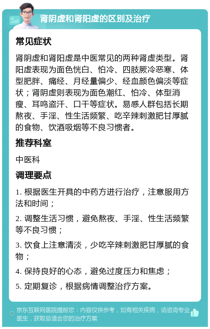 肾阴虚和肾阳虚的区别及治疗 常见症状 肾阴虚和肾阳虚是中医常见的两种肾虚类型。肾阳虚表现为面色恍白、怕冷、四肢厥冷恶寒、体型肥胖、痛经、月经量偏少、经血颜色偏淡等症状；肾阴虚则表现为面色潮红、怕冷、体型消瘦、耳鸣盗汗、口干等症状。易感人群包括长期熬夜、手淫、性生活频繁、吃辛辣刺激肥甘厚腻的食物、饮酒吸烟等不良习惯者。 推荐科室 中医科 调理要点 1. 根据医生开具的中药方进行治疗，注意服用方法和时间； 2. 调整生活习惯，避免熬夜、手淫、性生活频繁等不良习惯； 3. 饮食上注意清淡，少吃辛辣刺激肥甘厚腻的食物； 4. 保持良好的心态，避免过度压力和焦虑； 5. 定期复诊，根据病情调整治疗方案。