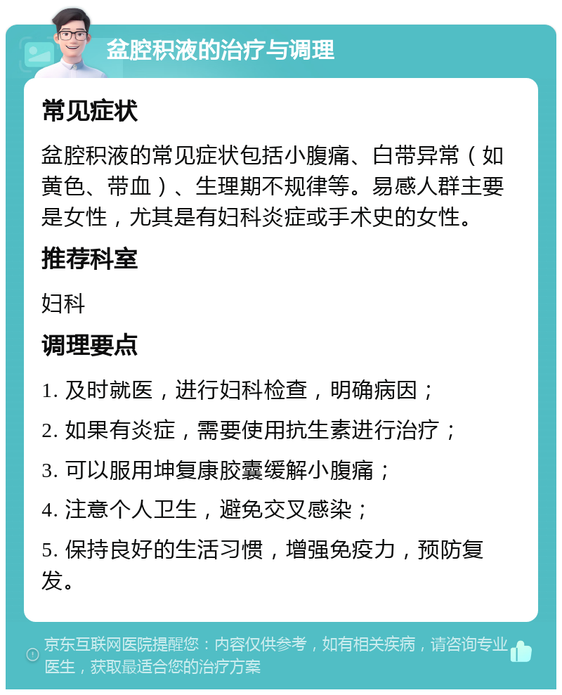 盆腔积液的治疗与调理 常见症状 盆腔积液的常见症状包括小腹痛、白带异常（如黄色、带血）、生理期不规律等。易感人群主要是女性，尤其是有妇科炎症或手术史的女性。 推荐科室 妇科 调理要点 1. 及时就医，进行妇科检查，明确病因； 2. 如果有炎症，需要使用抗生素进行治疗； 3. 可以服用坤复康胶囊缓解小腹痛； 4. 注意个人卫生，避免交叉感染； 5. 保持良好的生活习惯，增强免疫力，预防复发。