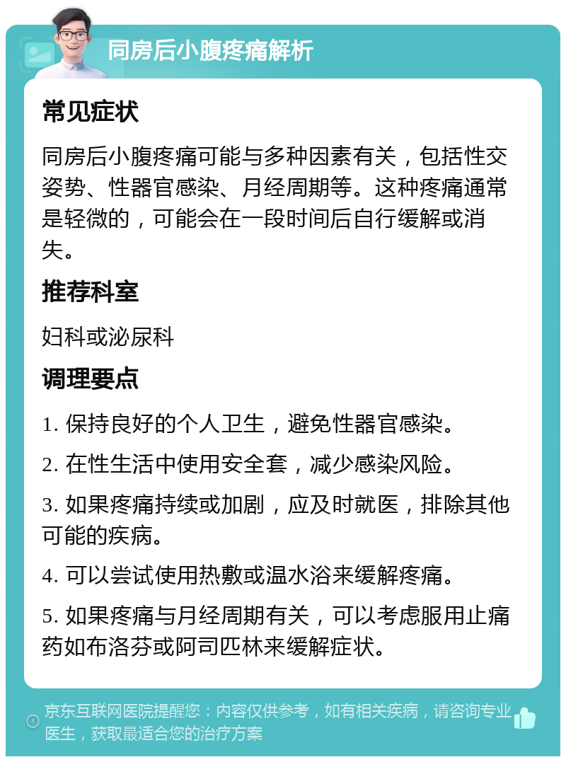 同房后小腹疼痛解析 常见症状 同房后小腹疼痛可能与多种因素有关，包括性交姿势、性器官感染、月经周期等。这种疼痛通常是轻微的，可能会在一段时间后自行缓解或消失。 推荐科室 妇科或泌尿科 调理要点 1. 保持良好的个人卫生，避免性器官感染。 2. 在性生活中使用安全套，减少感染风险。 3. 如果疼痛持续或加剧，应及时就医，排除其他可能的疾病。 4. 可以尝试使用热敷或温水浴来缓解疼痛。 5. 如果疼痛与月经周期有关，可以考虑服用止痛药如布洛芬或阿司匹林来缓解症状。