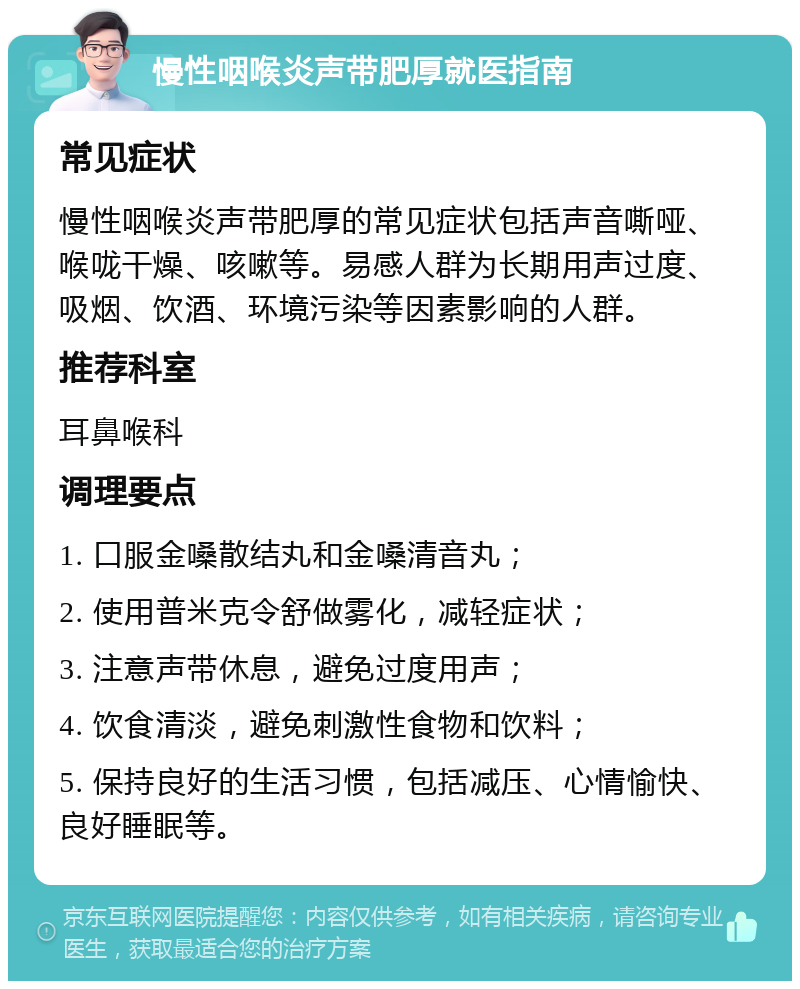 慢性咽喉炎声带肥厚就医指南 常见症状 慢性咽喉炎声带肥厚的常见症状包括声音嘶哑、喉咙干燥、咳嗽等。易感人群为长期用声过度、吸烟、饮酒、环境污染等因素影响的人群。 推荐科室 耳鼻喉科 调理要点 1. 口服金嗓散结丸和金嗓清音丸； 2. 使用普米克令舒做雾化，减轻症状； 3. 注意声带休息，避免过度用声； 4. 饮食清淡，避免刺激性食物和饮料； 5. 保持良好的生活习惯，包括减压、心情愉快、良好睡眠等。