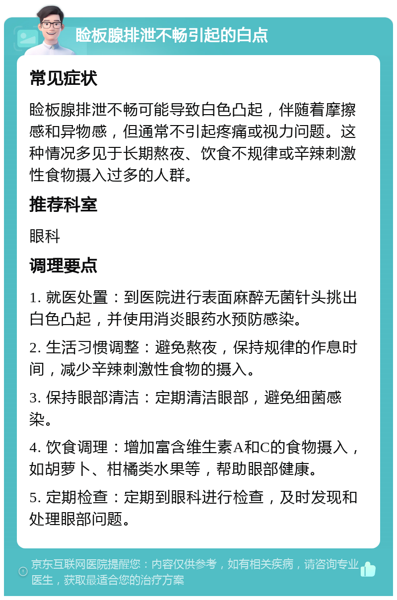 睑板腺排泄不畅引起的白点 常见症状 睑板腺排泄不畅可能导致白色凸起，伴随着摩擦感和异物感，但通常不引起疼痛或视力问题。这种情况多见于长期熬夜、饮食不规律或辛辣刺激性食物摄入过多的人群。 推荐科室 眼科 调理要点 1. 就医处置：到医院进行表面麻醉无菌针头挑出白色凸起，并使用消炎眼药水预防感染。 2. 生活习惯调整：避免熬夜，保持规律的作息时间，减少辛辣刺激性食物的摄入。 3. 保持眼部清洁：定期清洁眼部，避免细菌感染。 4. 饮食调理：增加富含维生素A和C的食物摄入，如胡萝卜、柑橘类水果等，帮助眼部健康。 5. 定期检查：定期到眼科进行检查，及时发现和处理眼部问题。