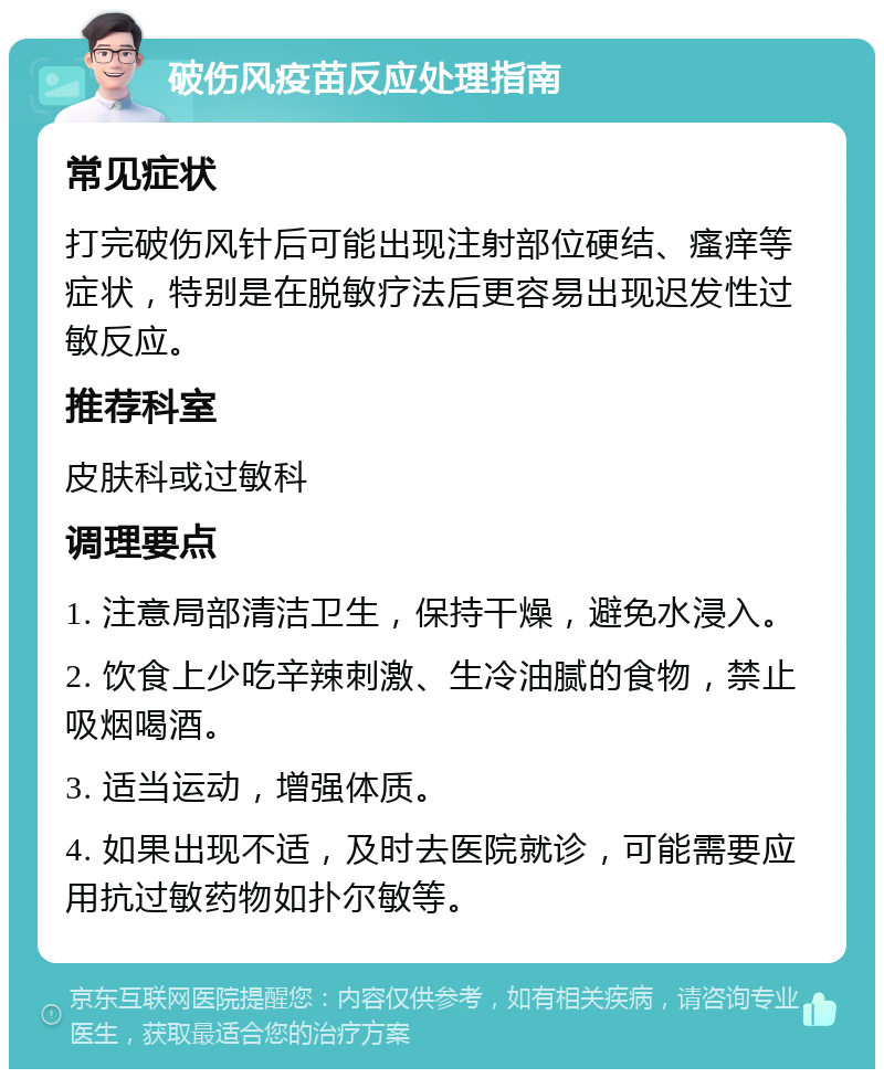 破伤风疫苗反应处理指南 常见症状 打完破伤风针后可能出现注射部位硬结、瘙痒等症状，特别是在脱敏疗法后更容易出现迟发性过敏反应。 推荐科室 皮肤科或过敏科 调理要点 1. 注意局部清洁卫生，保持干燥，避免水浸入。 2. 饮食上少吃辛辣刺激、生冷油腻的食物，禁止吸烟喝酒。 3. 适当运动，增强体质。 4. 如果出现不适，及时去医院就诊，可能需要应用抗过敏药物如扑尔敏等。