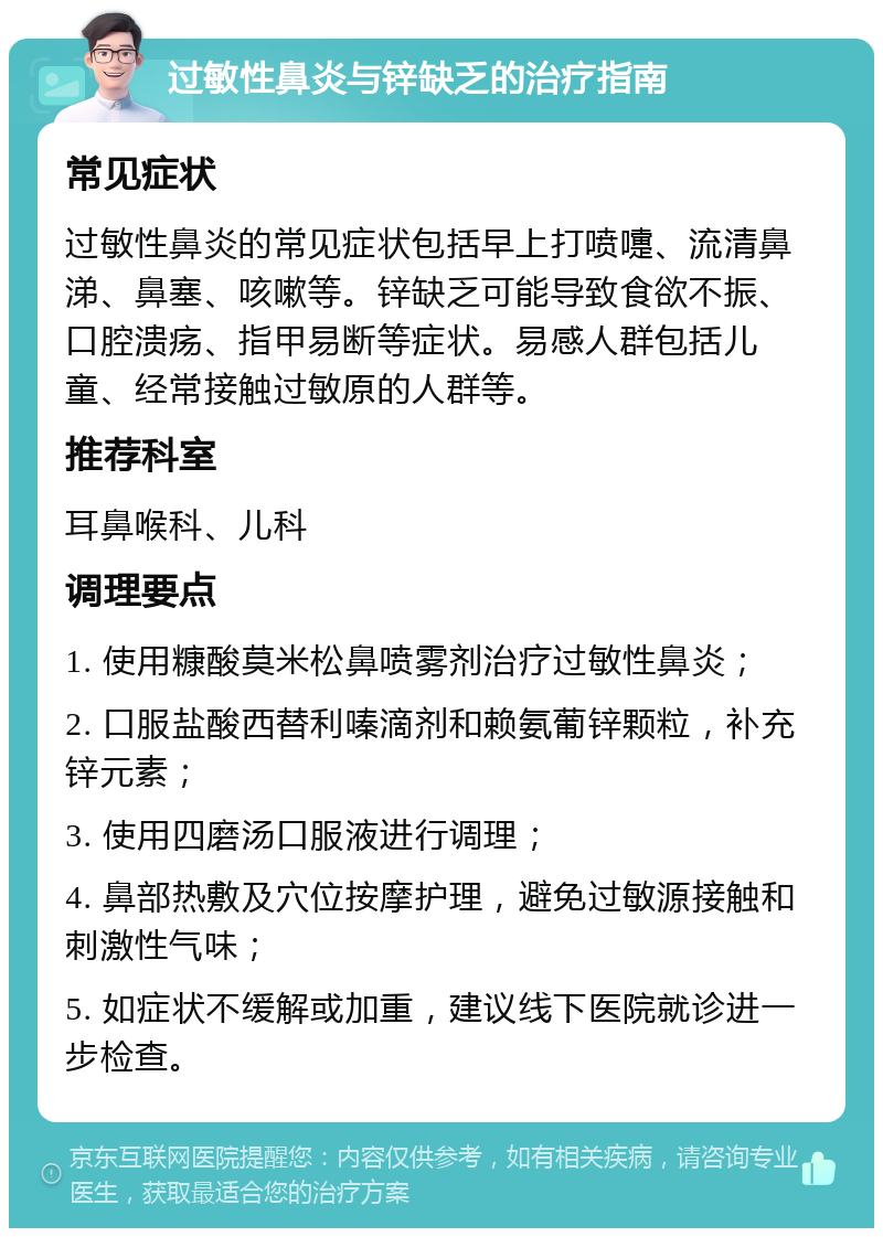 过敏性鼻炎与锌缺乏的治疗指南 常见症状 过敏性鼻炎的常见症状包括早上打喷嚏、流清鼻涕、鼻塞、咳嗽等。锌缺乏可能导致食欲不振、口腔溃疡、指甲易断等症状。易感人群包括儿童、经常接触过敏原的人群等。 推荐科室 耳鼻喉科、儿科 调理要点 1. 使用糠酸莫米松鼻喷雾剂治疗过敏性鼻炎； 2. 口服盐酸西替利嗪滴剂和赖氨葡锌颗粒，补充锌元素； 3. 使用四磨汤口服液进行调理； 4. 鼻部热敷及穴位按摩护理，避免过敏源接触和刺激性气味； 5. 如症状不缓解或加重，建议线下医院就诊进一步检查。