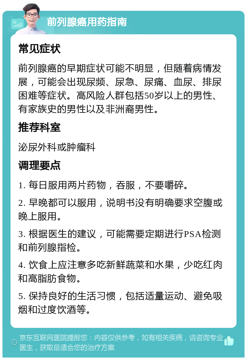 前列腺癌用药指南 常见症状 前列腺癌的早期症状可能不明显，但随着病情发展，可能会出现尿频、尿急、尿痛、血尿、排尿困难等症状。高风险人群包括50岁以上的男性、有家族史的男性以及非洲裔男性。 推荐科室 泌尿外科或肿瘤科 调理要点 1. 每日服用两片药物，吞服，不要嚼碎。 2. 早晚都可以服用，说明书没有明确要求空腹或晚上服用。 3. 根据医生的建议，可能需要定期进行PSA检测和前列腺指检。 4. 饮食上应注意多吃新鲜蔬菜和水果，少吃红肉和高脂肪食物。 5. 保持良好的生活习惯，包括适量运动、避免吸烟和过度饮酒等。