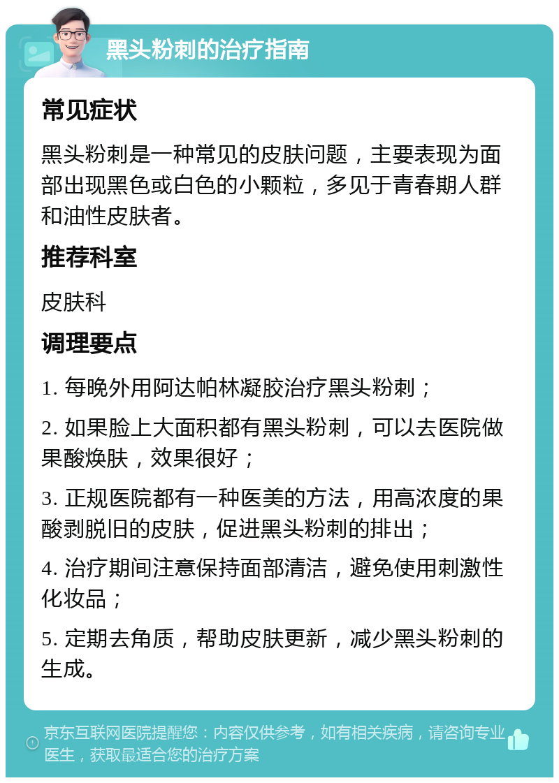 黑头粉刺的治疗指南 常见症状 黑头粉刺是一种常见的皮肤问题，主要表现为面部出现黑色或白色的小颗粒，多见于青春期人群和油性皮肤者。 推荐科室 皮肤科 调理要点 1. 每晚外用阿达帕林凝胶治疗黑头粉刺； 2. 如果脸上大面积都有黑头粉刺，可以去医院做果酸焕肤，效果很好； 3. 正规医院都有一种医美的方法，用高浓度的果酸剥脱旧的皮肤，促进黑头粉刺的排出； 4. 治疗期间注意保持面部清洁，避免使用刺激性化妆品； 5. 定期去角质，帮助皮肤更新，减少黑头粉刺的生成。