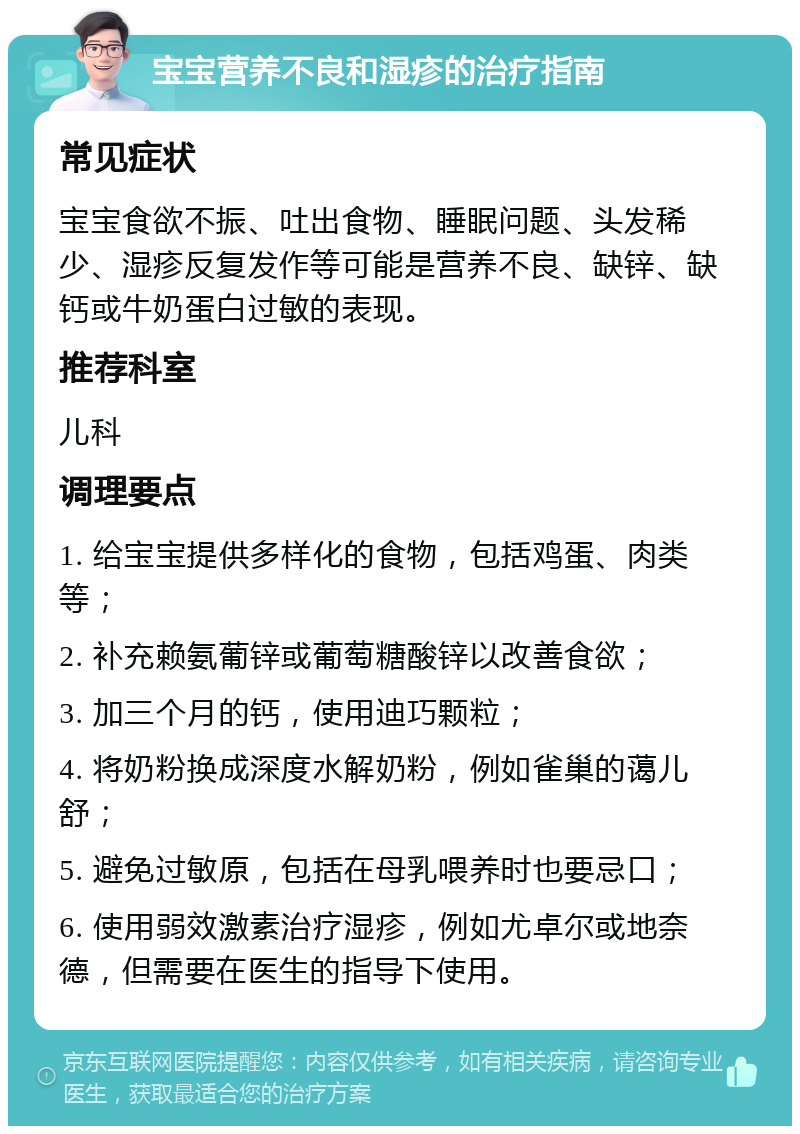 宝宝营养不良和湿疹的治疗指南 常见症状 宝宝食欲不振、吐出食物、睡眠问题、头发稀少、湿疹反复发作等可能是营养不良、缺锌、缺钙或牛奶蛋白过敏的表现。 推荐科室 儿科 调理要点 1. 给宝宝提供多样化的食物，包括鸡蛋、肉类等； 2. 补充赖氨葡锌或葡萄糖酸锌以改善食欲； 3. 加三个月的钙，使用迪巧颗粒； 4. 将奶粉换成深度水解奶粉，例如雀巢的蔼儿舒； 5. 避免过敏原，包括在母乳喂养时也要忌口； 6. 使用弱效激素治疗湿疹，例如尤卓尔或地奈德，但需要在医生的指导下使用。