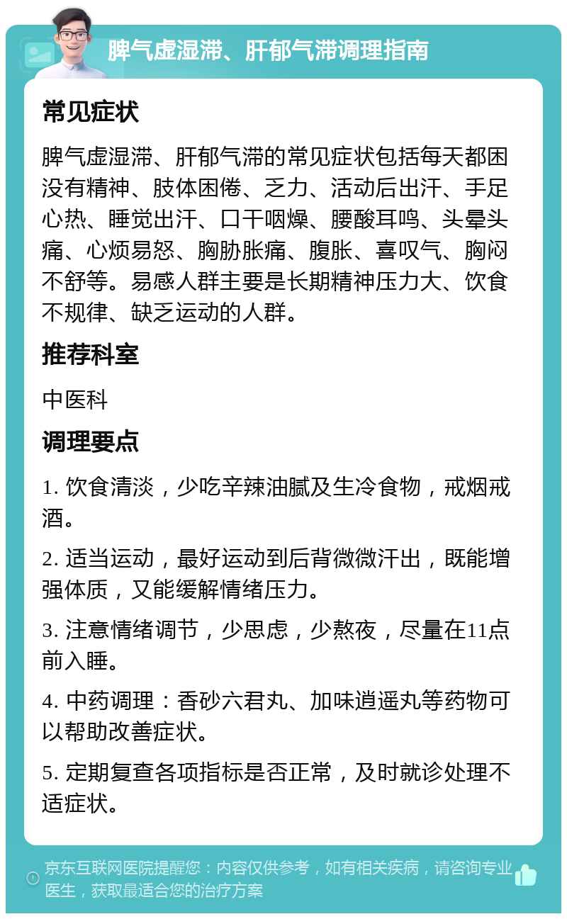 脾气虚湿滞、肝郁气滞调理指南 常见症状 脾气虚湿滞、肝郁气滞的常见症状包括每天都困没有精神、肢体困倦、乏力、活动后出汗、手足心热、睡觉出汗、口干咽燥、腰酸耳鸣、头晕头痛、心烦易怒、胸胁胀痛、腹胀、喜叹气、胸闷不舒等。易感人群主要是长期精神压力大、饮食不规律、缺乏运动的人群。 推荐科室 中医科 调理要点 1. 饮食清淡，少吃辛辣油腻及生冷食物，戒烟戒酒。 2. 适当运动，最好运动到后背微微汗出，既能增强体质，又能缓解情绪压力。 3. 注意情绪调节，少思虑，少熬夜，尽量在11点前入睡。 4. 中药调理：香砂六君丸、加味逍遥丸等药物可以帮助改善症状。 5. 定期复查各项指标是否正常，及时就诊处理不适症状。