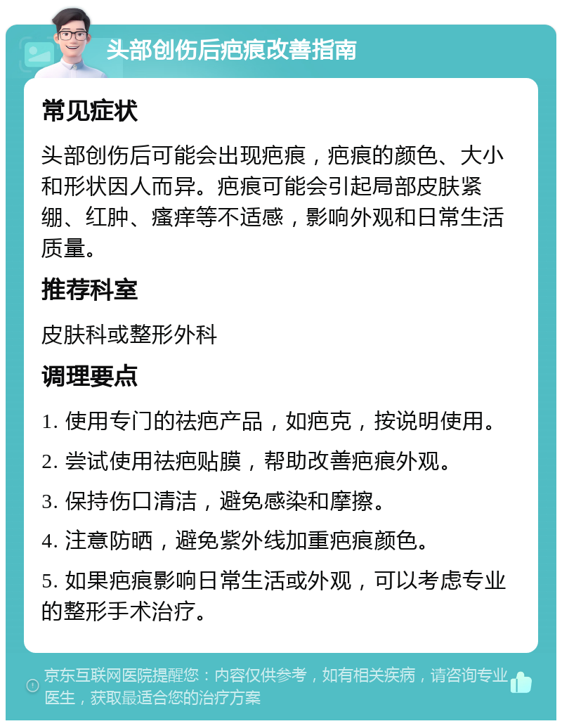 头部创伤后疤痕改善指南 常见症状 头部创伤后可能会出现疤痕，疤痕的颜色、大小和形状因人而异。疤痕可能会引起局部皮肤紧绷、红肿、瘙痒等不适感，影响外观和日常生活质量。 推荐科室 皮肤科或整形外科 调理要点 1. 使用专门的祛疤产品，如疤克，按说明使用。 2. 尝试使用祛疤贴膜，帮助改善疤痕外观。 3. 保持伤口清洁，避免感染和摩擦。 4. 注意防晒，避免紫外线加重疤痕颜色。 5. 如果疤痕影响日常生活或外观，可以考虑专业的整形手术治疗。