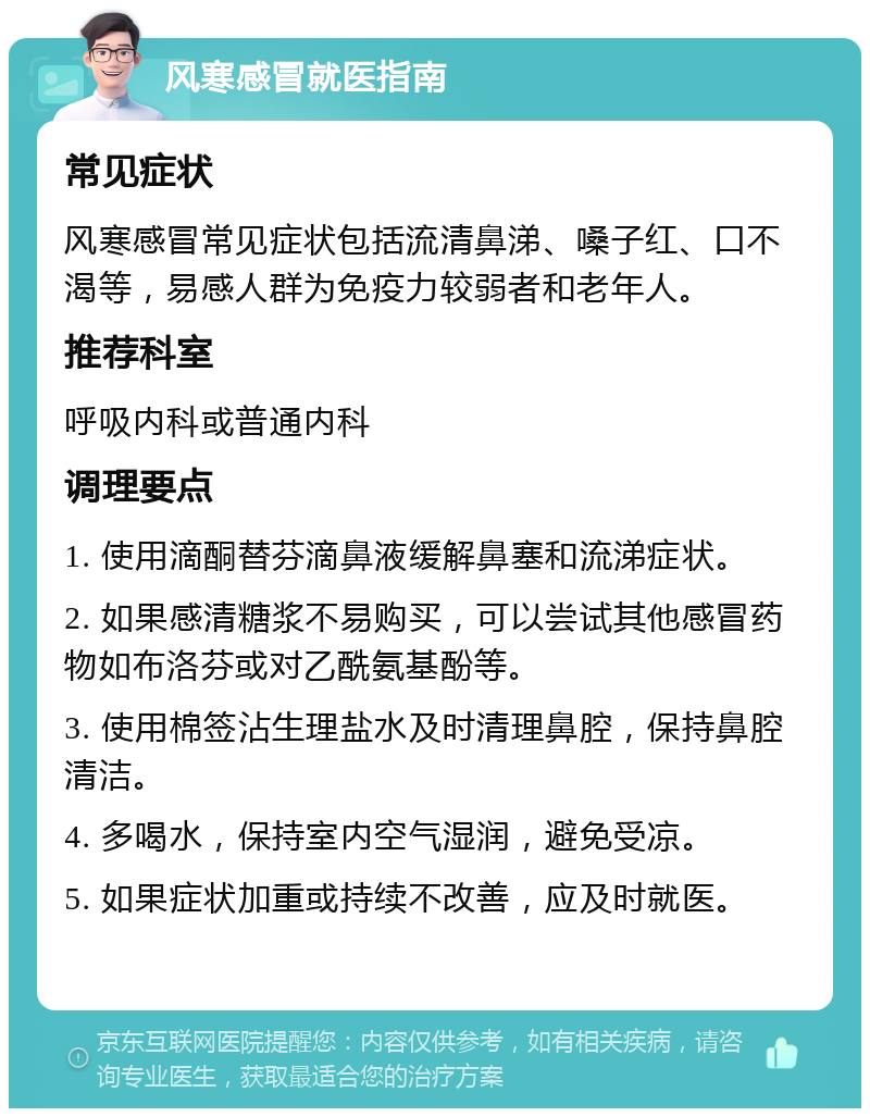 风寒感冒就医指南 常见症状 风寒感冒常见症状包括流清鼻涕、嗓子红、口不渴等，易感人群为免疫力较弱者和老年人。 推荐科室 呼吸内科或普通内科 调理要点 1. 使用滴酮替芬滴鼻液缓解鼻塞和流涕症状。 2. 如果感清糖浆不易购买，可以尝试其他感冒药物如布洛芬或对乙酰氨基酚等。 3. 使用棉签沾生理盐水及时清理鼻腔，保持鼻腔清洁。 4. 多喝水，保持室内空气湿润，避免受凉。 5. 如果症状加重或持续不改善，应及时就医。