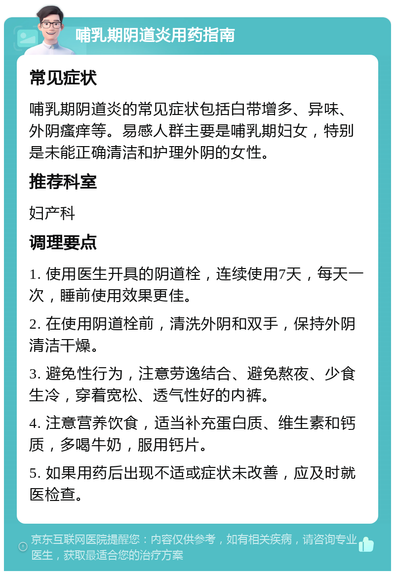 哺乳期阴道炎用药指南 常见症状 哺乳期阴道炎的常见症状包括白带增多、异味、外阴瘙痒等。易感人群主要是哺乳期妇女，特别是未能正确清洁和护理外阴的女性。 推荐科室 妇产科 调理要点 1. 使用医生开具的阴道栓，连续使用7天，每天一次，睡前使用效果更佳。 2. 在使用阴道栓前，清洗外阴和双手，保持外阴清洁干燥。 3. 避免性行为，注意劳逸结合、避免熬夜、少食生冷，穿着宽松、透气性好的内裤。 4. 注意营养饮食，适当补充蛋白质、维生素和钙质，多喝牛奶，服用钙片。 5. 如果用药后出现不适或症状未改善，应及时就医检查。