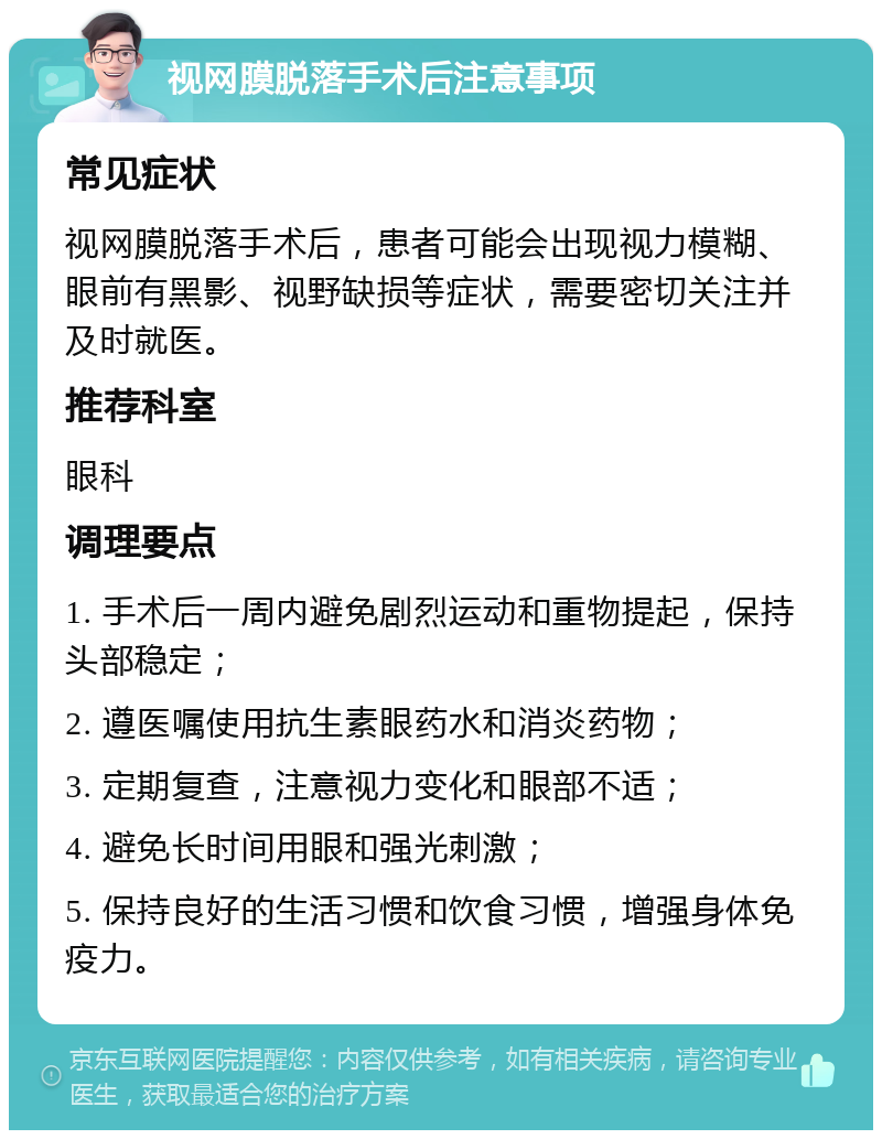 视网膜脱落手术后注意事项 常见症状 视网膜脱落手术后，患者可能会出现视力模糊、眼前有黑影、视野缺损等症状，需要密切关注并及时就医。 推荐科室 眼科 调理要点 1. 手术后一周内避免剧烈运动和重物提起，保持头部稳定； 2. 遵医嘱使用抗生素眼药水和消炎药物； 3. 定期复查，注意视力变化和眼部不适； 4. 避免长时间用眼和强光刺激； 5. 保持良好的生活习惯和饮食习惯，增强身体免疫力。