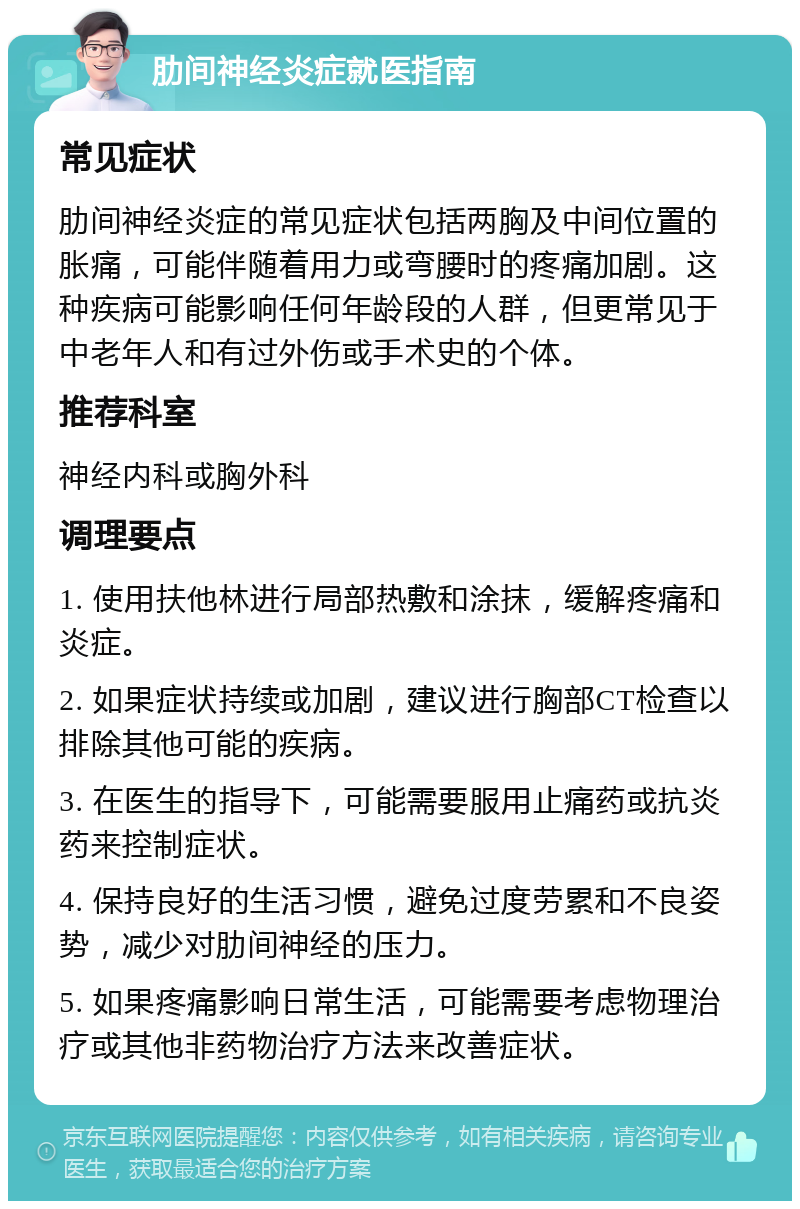 肋间神经炎症就医指南 常见症状 肋间神经炎症的常见症状包括两胸及中间位置的胀痛，可能伴随着用力或弯腰时的疼痛加剧。这种疾病可能影响任何年龄段的人群，但更常见于中老年人和有过外伤或手术史的个体。 推荐科室 神经内科或胸外科 调理要点 1. 使用扶他林进行局部热敷和涂抹，缓解疼痛和炎症。 2. 如果症状持续或加剧，建议进行胸部CT检查以排除其他可能的疾病。 3. 在医生的指导下，可能需要服用止痛药或抗炎药来控制症状。 4. 保持良好的生活习惯，避免过度劳累和不良姿势，减少对肋间神经的压力。 5. 如果疼痛影响日常生活，可能需要考虑物理治疗或其他非药物治疗方法来改善症状。