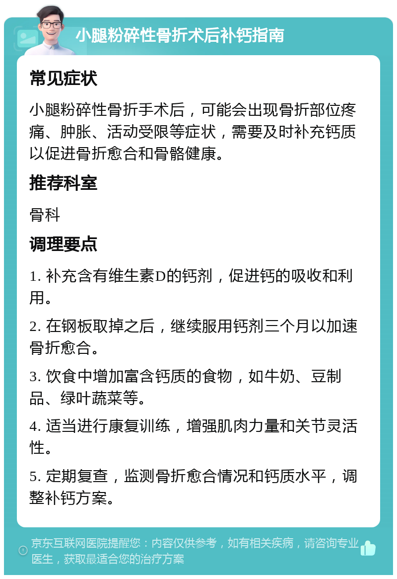 小腿粉碎性骨折术后补钙指南 常见症状 小腿粉碎性骨折手术后，可能会出现骨折部位疼痛、肿胀、活动受限等症状，需要及时补充钙质以促进骨折愈合和骨骼健康。 推荐科室 骨科 调理要点 1. 补充含有维生素D的钙剂，促进钙的吸收和利用。 2. 在钢板取掉之后，继续服用钙剂三个月以加速骨折愈合。 3. 饮食中增加富含钙质的食物，如牛奶、豆制品、绿叶蔬菜等。 4. 适当进行康复训练，增强肌肉力量和关节灵活性。 5. 定期复查，监测骨折愈合情况和钙质水平，调整补钙方案。