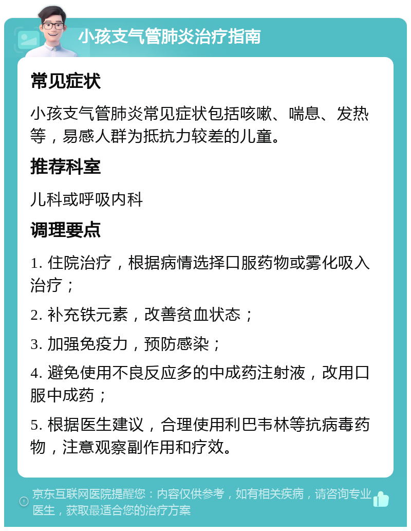 小孩支气管肺炎治疗指南 常见症状 小孩支气管肺炎常见症状包括咳嗽、喘息、发热等，易感人群为抵抗力较差的儿童。 推荐科室 儿科或呼吸内科 调理要点 1. 住院治疗，根据病情选择口服药物或雾化吸入治疗； 2. 补充铁元素，改善贫血状态； 3. 加强免疫力，预防感染； 4. 避免使用不良反应多的中成药注射液，改用口服中成药； 5. 根据医生建议，合理使用利巴韦林等抗病毒药物，注意观察副作用和疗效。