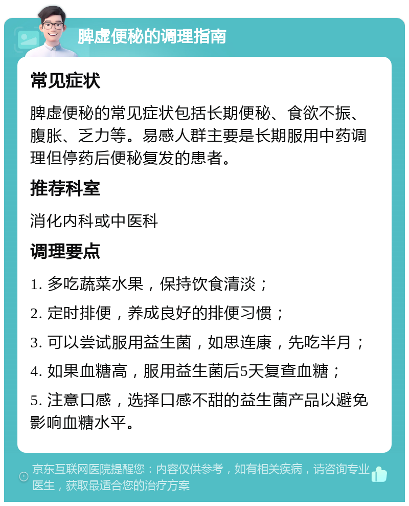 脾虚便秘的调理指南 常见症状 脾虚便秘的常见症状包括长期便秘、食欲不振、腹胀、乏力等。易感人群主要是长期服用中药调理但停药后便秘复发的患者。 推荐科室 消化内科或中医科 调理要点 1. 多吃蔬菜水果，保持饮食清淡； 2. 定时排便，养成良好的排便习惯； 3. 可以尝试服用益生菌，如思连康，先吃半月； 4. 如果血糖高，服用益生菌后5天复查血糖； 5. 注意口感，选择口感不甜的益生菌产品以避免影响血糖水平。