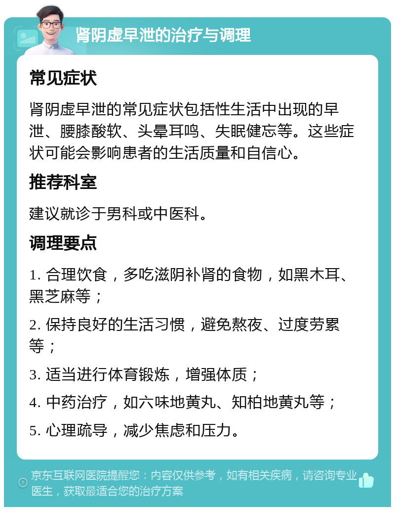 肾阴虚早泄的治疗与调理 常见症状 肾阴虚早泄的常见症状包括性生活中出现的早泄、腰膝酸软、头晕耳鸣、失眠健忘等。这些症状可能会影响患者的生活质量和自信心。 推荐科室 建议就诊于男科或中医科。 调理要点 1. 合理饮食，多吃滋阴补肾的食物，如黑木耳、黑芝麻等； 2. 保持良好的生活习惯，避免熬夜、过度劳累等； 3. 适当进行体育锻炼，增强体质； 4. 中药治疗，如六味地黄丸、知柏地黄丸等； 5. 心理疏导，减少焦虑和压力。