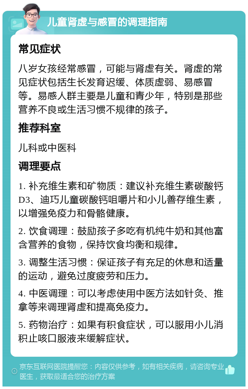 儿童肾虚与感冒的调理指南 常见症状 八岁女孩经常感冒，可能与肾虚有关。肾虚的常见症状包括生长发育迟缓、体质虚弱、易感冒等。易感人群主要是儿童和青少年，特别是那些营养不良或生活习惯不规律的孩子。 推荐科室 儿科或中医科 调理要点 1. 补充维生素和矿物质：建议补充维生素碳酸钙D3、迪巧儿童碳酸钙咀嚼片和小儿善存维生素，以增强免疫力和骨骼健康。 2. 饮食调理：鼓励孩子多吃有机纯牛奶和其他富含营养的食物，保持饮食均衡和规律。 3. 调整生活习惯：保证孩子有充足的休息和适量的运动，避免过度疲劳和压力。 4. 中医调理：可以考虑使用中医方法如针灸、推拿等来调理肾虚和提高免疫力。 5. 药物治疗：如果有积食症状，可以服用小儿消积止咳口服液来缓解症状。