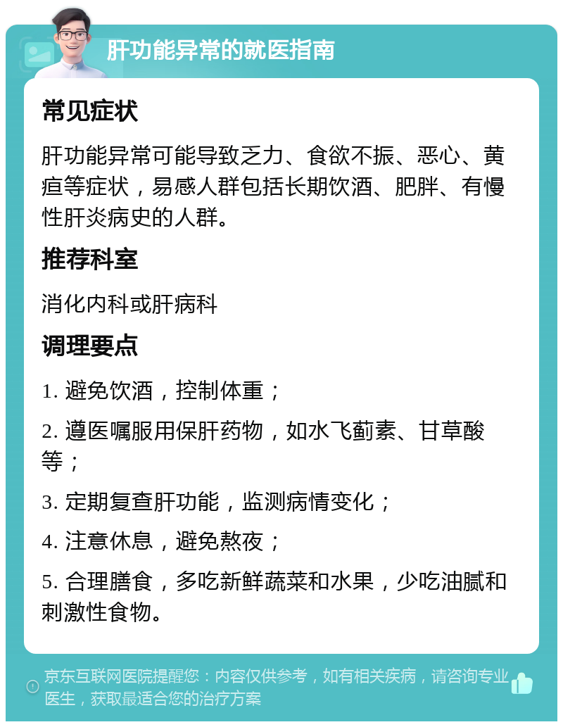 肝功能异常的就医指南 常见症状 肝功能异常可能导致乏力、食欲不振、恶心、黄疸等症状，易感人群包括长期饮酒、肥胖、有慢性肝炎病史的人群。 推荐科室 消化内科或肝病科 调理要点 1. 避免饮酒，控制体重； 2. 遵医嘱服用保肝药物，如水飞蓟素、甘草酸等； 3. 定期复查肝功能，监测病情变化； 4. 注意休息，避免熬夜； 5. 合理膳食，多吃新鲜蔬菜和水果，少吃油腻和刺激性食物。