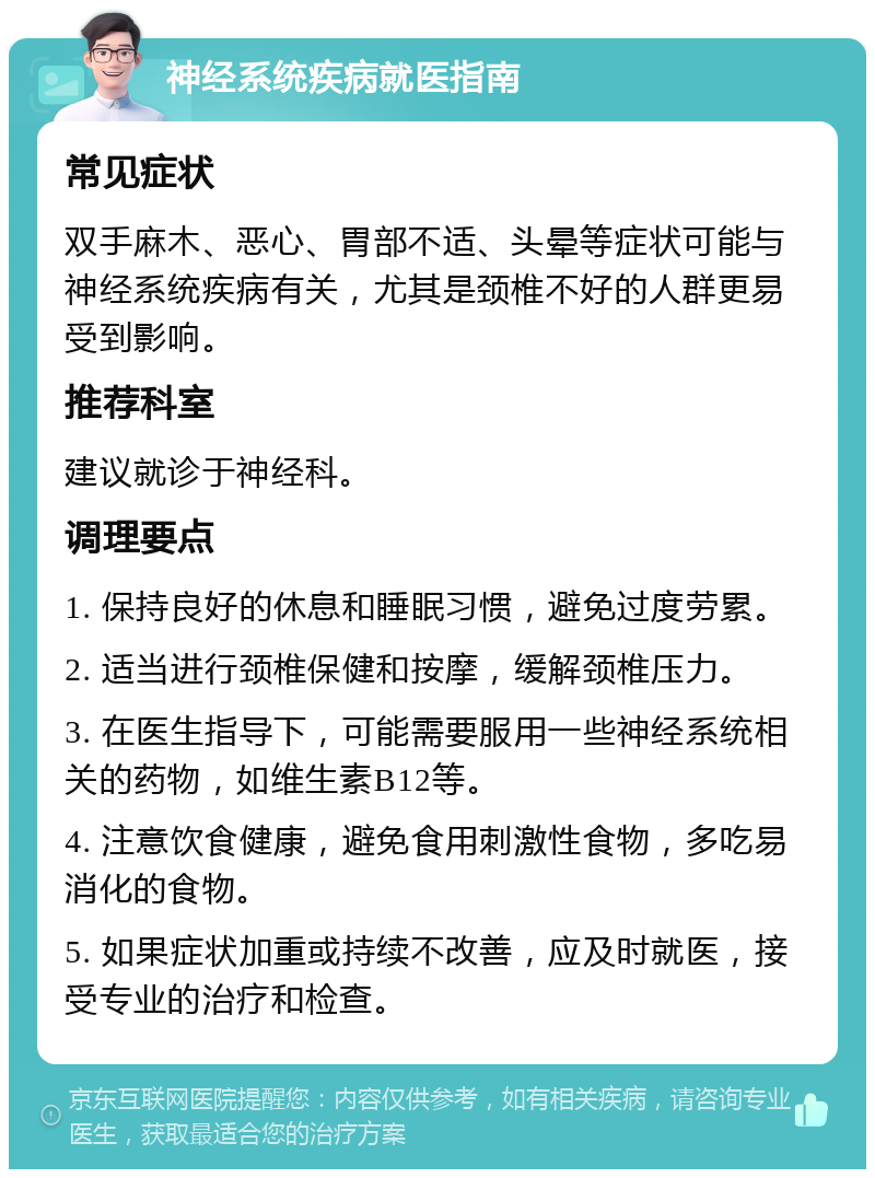 神经系统疾病就医指南 常见症状 双手麻木、恶心、胃部不适、头晕等症状可能与神经系统疾病有关，尤其是颈椎不好的人群更易受到影响。 推荐科室 建议就诊于神经科。 调理要点 1. 保持良好的休息和睡眠习惯，避免过度劳累。 2. 适当进行颈椎保健和按摩，缓解颈椎压力。 3. 在医生指导下，可能需要服用一些神经系统相关的药物，如维生素B12等。 4. 注意饮食健康，避免食用刺激性食物，多吃易消化的食物。 5. 如果症状加重或持续不改善，应及时就医，接受专业的治疗和检查。