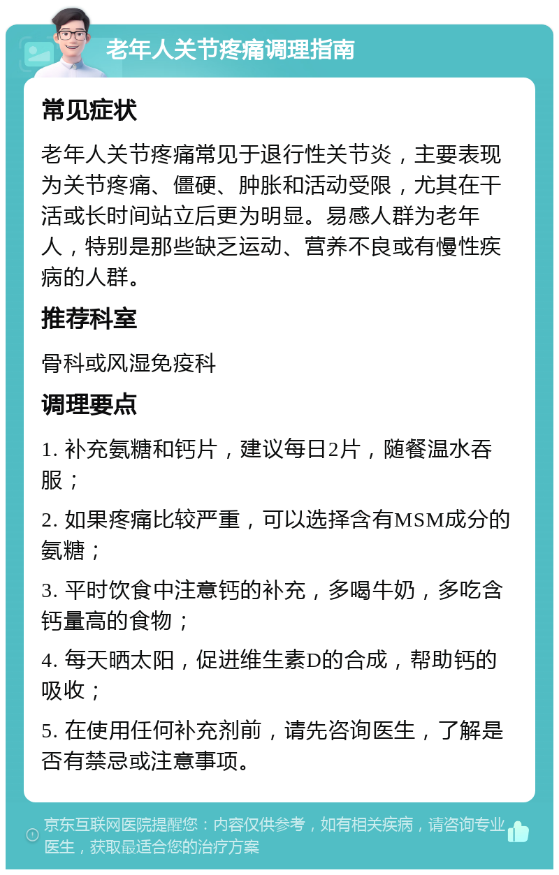 老年人关节疼痛调理指南 常见症状 老年人关节疼痛常见于退行性关节炎，主要表现为关节疼痛、僵硬、肿胀和活动受限，尤其在干活或长时间站立后更为明显。易感人群为老年人，特别是那些缺乏运动、营养不良或有慢性疾病的人群。 推荐科室 骨科或风湿免疫科 调理要点 1. 补充氨糖和钙片，建议每日2片，随餐温水吞服； 2. 如果疼痛比较严重，可以选择含有MSM成分的氨糖； 3. 平时饮食中注意钙的补充，多喝牛奶，多吃含钙量高的食物； 4. 每天晒太阳，促进维生素D的合成，帮助钙的吸收； 5. 在使用任何补充剂前，请先咨询医生，了解是否有禁忌或注意事项。